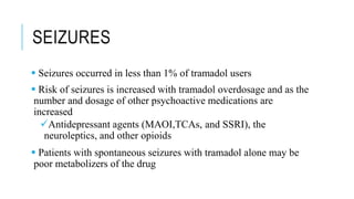 SEIZURES
 Seizures occurred in less than 1% of tramadol users
 Risk of seizures is increased with tramadol overdosage and as the
number and dosage of other psychoactive medications are
increased
Antidepressant agents (MAOI,TCAs, and SSRI), the
neuroleptics, and other opioids
 Patients with spontaneous seizures with tramadol alone may be
poor metabolizers of the drug
 