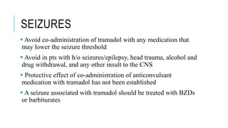 SEIZURES
 Avoid co-administration of tramadol with any medication that
may lower the seizure threshold
 Avoid in pts with h/o seizures/epilepsy, head trauma, alcohol and
drug withdrawal, and any other insult to the CNS
 Protective effect of co-administration of anticonvulsant
medication with tramadol has not been established
 A seizure associated with tramadol should be treated with BZDs
or barbiturates
 
