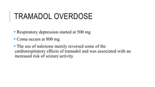 TRAMADOL OVERDOSE
 Respiratory depression started at 500 mg
 Coma occurs at 800 mg
 The use of naloxone merely reversed some of the
cardiorespiratory effects of tramadol and was associated with an
increased risk of seizure activity
 