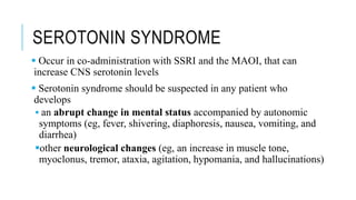 SEROTONIN SYNDROME
 Occur in co-administration with SSRI and the MAOI, that can
increase CNS serotonin levels
 Serotonin syndrome should be suspected in any patient who
develops
 an abrupt change in mental status accompanied by autonomic
symptoms (eg, fever, shivering, diaphoresis, nausea, vomiting, and
diarrhea)
other neurological changes (eg, an increase in muscle tone,
myoclonus, tremor, ataxia, agitation, hypomania, and hallucinations)
 
