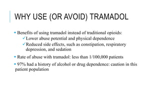 WHY USE (OR AVOID) TRAMADOL
 Benefits of using tramadol instead of traditional opioids:
Lower abuse potential and physical dependence
Reduced side effects, such as constipation, respiratory
depression, and sedation
 Rate of abuse with tramadol: less than 1/100,000 patients
 97% had a history of alcohol or drug dependence: caution in this
patient population
 