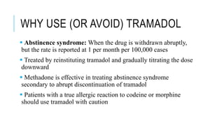 WHY USE (OR AVOID) TRAMADOL
 Abstinence syndrome: When the drug is withdrawn abruptly,
but the rate is reported at 1 per month per 100,000 cases
 Treated by reinstituting tramadol and gradually titrating the dose
downward
 Methadone is effective in treating abstinence syndrome
secondary to abrupt discontinuation of tramadol
 Patients with a true allergic reaction to codeine or morphine
should use tramadol with caution
 