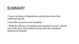 SUMMARY
 Lower incidence of dependence and physical abuse than
traditional opioids
 One-fifth as potent as oral morphine
 While the efficacy of morphine and tramadol increases with the
size of the dose, dose-related toxicity limits the maximum
potential of tramadol
 