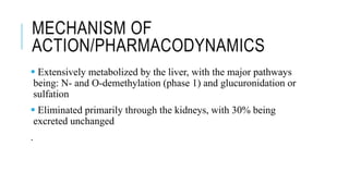 MECHANISM OF
ACTION/PHARMACODYNAMICS
 Extensively metabolized by the liver, with the major pathways
being: N- and O-demethylation (phase 1) and glucuronidation or
sulfation
 Eliminated primarily through the kidneys, with 30% being
excreted unchanged
.
 