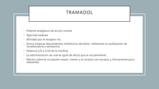 TRAMADOL
• Potente analgésico de acción central.
• Agonista opiáceo
• Afinidad por el receptor mu
• Activa sistemas descendentes inhibitorios del dolor, inhibiendo la reutilización de
noradrenalina y serotonina
• Potencia 1/6 a 1/10 de la morfina.
• La administración vía oral es igual de eficaz que la vía parenteral .
• Efectos sobre la circulación mayor, menor y el corazón son escasos y clinicamente poco
relevantes