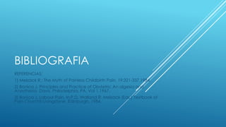 BIBLIOGRAFIA 
REFERENCIAS: 
1) Melzack R.: The Myth of Painless Childbirth Pain. 19:321-337.1984. 
2) Bonica J. Principles and Practice of Obstetric An algesia and 
Anesthesia. Davis. Philadelphia, PA, Vol 1.1967. 
3) Bonica J. Labour Pain. In:P.D. Walland R. Melzack (Eds.) Textbook of 
Pain Churchil-Livingstone, Edinburgh, 1984. 
