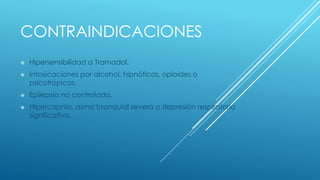 CONTRAINDICACIONES 
 Hipersensibilidad a Tramadol. 
 Intoxicaciones por alcohol, hipnóticos, opioides o 
psicotrópicos. 
 Epilepsia no controlada. 
 Hipercapnia, asma bronquial severa o depresión respiratoria 
significativa. 
 