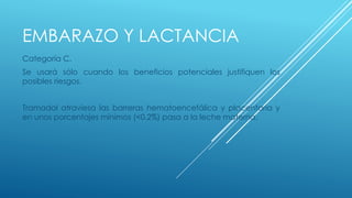 EMBARAZO Y LACTANCIA 
Categoría C. 
Se usará sólo cuando los beneficios potenciales justifiquen los 
posibles riesgos. 
Tramadol atraviesa las barreras hematoencefálica y placentaria y 
en unos porcentajes mínimos (<0.2%) pasa a la leche materna. 
 