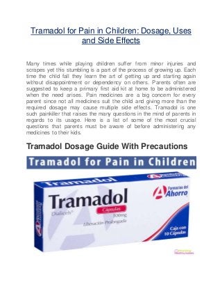 Tramadol for Pain in Children: Dosage, Uses
and Side Effects
Many times while playing children suffer from minor injuries and
scrapes yet this stumbling is a part of the process of growing up. Each
time the child fall they learn the art of getting up and starting again
without disappointment or dependency on others. Parents often are
suggested to keep a primary first aid kit at home to be administered
when the need arises. Pain medicines are a big concern for every
parent since not all medicines suit the child and giving more than the
required dosage may cause multiple side effects. Tramadol is one
such painkiller that raises the many questions in the mind of parents in
regards to its usage. Here is a list of some of the most crucial
questions that parents must be aware of before administering any
medicines to their kids.
Tramadol Dosage Guide With Precautions
 