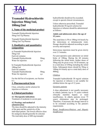 Tramadol Hydrochloride Injection 50mg/1ml Taj Pharma: Uses, Side Effect s, Interactions, Pict ures, Warnings, Tramadol Hydrochloride Injection 50mg /1ml Taj Pharma Dosage & Rx Info | Tramadol Hydrochloride Injection 50mg/1ml Taj Pharma Uses, Side Effects, Tramadol Hydrochloride Injection 50mg/1ml Taj Pharma : Indications, Side Effects, Warnings, Tramadol Hydrochloride Injection 50mg/1ml Taj Pharma - Drug Information - TajPharma, Tramadol Hydrochloride Injection 50mg/1ml Taj Pharma dose Taj pharmaceuticals Tramadol Hydrochloride Injection 50mg /1ml Taj Pharma interactions, Taj Pharmaceutical Tramadol Hydrochloride Injection 50mg/1ml Taj Pharma contraindications, Tramadol Hydrochloride Injection 50mg/1ml Taj Pharma price, Tramadol Hy drochloride Injection 50mg/1ml Taj PharmaTajPharma Tramadol Hydrochloride Injection 50mg /1ml Taj Pharma PIL-
TajPharma Stay connected to all updated on Tramadol Hydrochloride Injection 50mg/1ml Taj PharmaTaj Pharmaceuticals Taj pharmaceuticals. Patient Information Leaflets, PIL.
Tramadol Hydrochloride
Injection 50mg/1ml,
100mg/2ml
1. Name of the medicinal product
Tramadol Hydrochloride Injection
50mg/1ml Taj Pharma
Tramadol Hydrochloride Injection
100mg/2ml Taj Pharma
2. Qualitative and quantitative
composition
a) Tramadol Hydrochloride Injection
50mg/1ml
Each ml contains:
Tramadol Hydrochloride 50mg
Water for injection q.s
b) Tramadol Hydrochloride Injection
100mg/2ml
Each ml contains:
Tramadol Hydrochloride 50mg
Water for injection q.s
For the full list of excipients, see Section
6.1.
3. Pharmaceutical form
Clear, colourless sterile solution for
injection or infusion.
4. Clinical particulars
4.1 Therapeutic indications
Treatment of moderate to severe pain.
4.2 Posology and method of
administration
The dose should be adjusted to the intensity
of the pain and the sensitivity of the
individual patient. The lowest effective dose
for analgesia should generally be selected.
The total daily dose of 400 mg tramadol
hydrochloride should not be exceeded,
except in special clinical circumstances.
Unless otherwise prescribed, Tramadol
hydrochloride 50 mg/ml solution for
injection or infusion should be administered
as follows:
Adults and adolescents above the age of
12 years:
The usual dose is 50 or 100mg 4-6 hourly by
the intravenous or intramuscular route.
Dosage should be adjusted according to pain
severity and response.
Intravenous injections must be given slowly
over 2-3 minutes.
For post-operative pain administer an initial
bolus of 100mg. During the 60 minutes
following the initial bolus, further doses of
50mg may be given every 10-20 minutes, up
to a total dose of 250mg including the initial
bolus. Subsequent doses should be 50mg or
100mg 4-6 hourly up to a total daily dose of
400mg.
Children
Tramadol hydrochloride 50 mg/ml solution
for injection or infusion is not suitable for
children below the age of 12 years.
Geriatric patients
A dose adjustment is not usually necessary
in elderly patients (up to 75 years) without
clinically manifest hepatic or renal
insufficiency. In elderly patients (over 75
years) elimination may be prolonged.
Therefore, if necessary the dosage interval is
to be extended according to the patient's
requirements.
Renal Insufficiency/Dialysis and Hepatic
Insufficiency
 