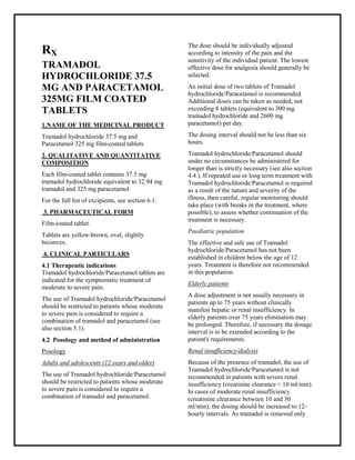Tramadol hydrochloride 37.5 mg and Paracetamol 325 mg film-coated tablets SMPC, Taj Phar mac euticals
Tramadol hydrochloride and Paracetamol Taj Phar ma : Uses, Side Effects, Interactions, Pictures, Warnings, Tramadol hydrochloride and Paracetamol Dosage & Rx Info | Tramadol hydrochloride and Paracetamol Uses, Side Effects -: Indications, Side Effects, Warnings, Tramadol hydrochloride and Paracetamol - Drug Information - Taj Phar ma, Tramadol hydrochloride and Paracetamol dose Taj pharmaceuticals Tramadol hydrochloride and Paracetamol interactions, Taj Pharmaceutical Tramadol hydrochloride and Paracetamol contraindications, Tramadol hydrochloride and Paracetamol price, Tramadol hydrochloride and Paracetamol Taj Phar ma Tramadol hydrochloride 37.5 mg and Paracetamol 325 mg film-coated tablets SMPC- Taj Phar ma . Stay connected to all updated on Tramadol hydrochloride and Paracetamol Taj Phar maceuticals Taj pharmaceuticals Hyderabad.
RX
TRAMADOL
HYDROCHLORIDE 37.5
MG AND PARACETAMOL
325MG FILM COATED
TABLETS
1.NAME OF THE MEDICINAL PRODUCT
Tramadol hydrochloride 37.5 mg and
Paracetamol 325 mg film-coated tablets
2. QUALITATIVE AND QUANTITATIVE
COMPOSITION
Each film-coated tablet contains 37.5 mg
tramadol hydrochloride equivalent to 32.94 mg
tramadol and 325 mg paracetamol.
For the full list of excipients, see section 6.1.
3. PHARMACEUTICAL FORM
Film-coated tablet.
Tablets are yellow-brown, oval, slightly
biconvex.
4. CLINICAL PARTICULARS
4.1 Therapeutic indications
Tramadol hydrochloride/Paracetamol tablets are
indicated for the symptomatic treatment of
moderate to severe pain.
The use of Tramadol hydrochloride/Paracetamol
should be restricted to patients whose moderate
to severe pain is considered to require a
combination of tramadol and paracetamol (see
also section 5.1).
4.2 Posology and method of administration
Posology
Adults and adolescents (12 years and older)
The use of Tramadol hydrochloride/Paracetamol
should be restricted to patients whose moderate
to severe pain is considered to require a
combination of tramadol and paracetamol.
The dose should be individually adjusted
according to intensity of the pain and the
sensitivity of the individual patient. The lowest
effective dose for analgesia should generally be
selected.
An initial dose of two tablets of Tramadol
hydrochloride/Paracetamol is recommended.
Additional doses can be taken as needed, not
exceeding 8 tablets (equivalent to 300 mg
tramadol hydrochloride and 2600 mg
paracetamol) per day.
The dosing interval should not be less than six
hours.
Tramadol hydrochloride/Paracetamol should
under no circumstances be administered for
longer than is strictly necessary (see also section
4.4.). If repeated use or long term treatment with
Tramadol hydrochloride/Paracetamol is required
as a result of the nature and severity of the
illness, then careful, regular monitoring should
take place (with breaks in the treatment, where
possible), to assess whether continuation of the
treatment is necessary.
Paediatric population
The effective and safe use of Tramadol
hydrochloride/Paracetamol has not been
established in children below the age of 12
years. Treatment is therefore not recommended
in this population.
Elderly patients
A dose adjustment is not usually necessary in
patients up to 75 years without clinically
manifest hepatic or renal insufficiency. In
elderly patients over 75 years elimination may
be prolonged. Therefore, if necessary the dosage
interval is to be extended according to the
patient's requirements.
Renal insufficiency/dialysis
Because of the presence of tramadol, the use of
Tramadol hydrochloride/Paracetamol is not
recommended in patients with severe renal
insufficiency (creatinine clearance < 10 ml/min).
In cases of moderate renal insufficiency
(creatinine clearance between 10 and 30
ml/min), the dosing should be increased to 12-
hourly intervals. As tramadol is removed only
 