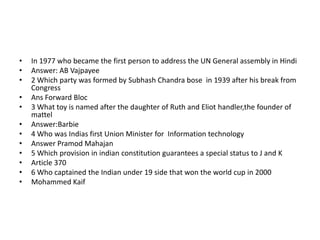 •   In 1977 who became the first person to address the UN General assembly in Hindi
•   Answer: AB Vajpayee
•   2 Which party was formed by Subhash Chandra bose in 1939 after his break from
    Congress
•   Ans Forward Bloc
•   3 What toy is named after the daughter of Ruth and Eliot handler,the founder of
    mattel
•   Answer:Barbie
•   4 Who was Indias first Union Minister for Information technology
•   Answer Pramod Mahajan
•   5 Which provision in indian constitution guarantees a special status to J and K
•   Article 370
•   6 Who captained the Indian under 19 side that won the world cup in 2000
•   Mohammed Kaif
 