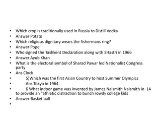 •   Which crop is traditionally used in Russia to Distill Vodka
•   Answer Potato
•   Which religious dignitary wears the fishermans ring?
•   Answer Pope
•   Who signed the Tashkent Declaration along with SHastri in 1966
•   Answer Ayub Khan
•   What is the electoral symbol of Sharad Pawar led Nationalist Congress
    party
•   Ans Clock
•         5)Which was the first Asian Country to host Summer Olympics
•         Ans Tokyo in 1964
•         6 What indoor game was invented by James Naismith Naismith in 14
    to provide an "athletic distraction to bunch rowdy college kids
•   Answer:Basket ball
•
 