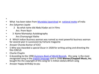 •
•   What has been taken from Mundaka Upanishad as national motto of India
•   Ans Satyamev Jayate
•        2 By what name did Abdul Kadar act in Films
•          Ans Prem Nazir
•      3 Name Mamootys Autobiography
•          Ans Chamayngal Illathe
•   4 Which Indian Business woman was named as most powerful business woman
    for second year in succession by Fortune magazine
•   Answer Chanda Kochar of ICICI
•   5 Who was Awarded a special Oscar in 1928 for writing acting and directing the
    film CIRCUS
•   Charlie Chaplin
•   6 According to the 1998 Guinness Book of World Records, this song is the most
    recognized song in the English language and in 1998 Warner/Chappell Music, Inc.
    bought the the copyright of this song for 5 million dollars.Which song
•   Answer Happy birthday to you
 