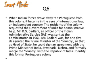 Q6
• When Indian forces drove away the Portuguese from
  this colony, it became in the eyes of international law,
  an independent country. The residents of the colony
  requested the Government of India for administrative
  help. Mr. K.G. Badlani, an officer of the Indian
  Administrative Service (IAS) was sent as the
  administrator. In 1961, Mr. Badlani was, for one day,
  designated the Prime Minister of the ‘country’, so that,
  as Head of State, he could sign an agreement with the
  Prime Minister of India, Jawaharlal Nehru, and formally
  merge the ‘country’ with the Republic of India. Identify
  this former Portuguese colony
•
 