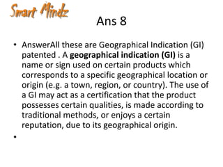 Ans 8
• AnswerAll these are Geographical Indication (GI)
  patented . A geographical indication (GI) is a
  name or sign used on certain products which
  corresponds to a specific geographical location or
  origin (e.g. a town, region, or country). The use of
  a GI may act as a certification that the product
  possesses certain qualities, is made according to
  traditional methods, or enjoys a certain
  reputation, due to its geographical origin.
•
 