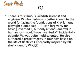 Q1
• There is this famous Swedish scientist and
  engineer W who perhaps is better known to the
  world for laying the foundations of X. A famous
  playright Y once said - “ I can forgive W for
  having invented Z, but only a fiend (enemy) in
  human form could have invented X”. Incidentally
  scientist W, was quite multi-talented. He also
  authored a prose tragedy in four acts based on
  the life of Beatrice Cenci partly inspired by PB
  shelly.Identify W,X,Y,Z
 