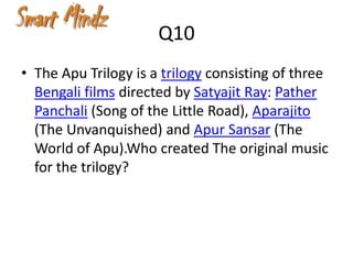 Q10
• The Apu Trilogy is a trilogy consisting of three
  Bengali films directed by Satyajit Ray: Pather
  Panchali (Song of the Little Road), Aparajito
  (The Unvanquished) and Apur Sansar (The
  World of Apu).Who created The original music
  for the trilogy?
 