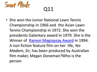 Q11
• She won the Junior National Lawn Tennis
  Championship in 1966 and the Asian Lawn
  Tennis Championship in 1972. She won the
  presidents Galantary award in 1979. She is the
  Winner of Ramon Magsaysay Award in 1994.
  A non fiction feature film on her life, Yes
  Madam, Sir, has been produced by Australian
  film maker, Megan Doneman?Who is the
  person
 