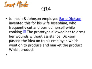 Q14
• Johnson & Johnson employee Earle Dickson
  invented this for his wife Josephine, who
  frequently cut and burned herself while
  cooking.[2] The prototype allowed her to dress
  her wounds without assistance. Dickson
  passed the idea on to his employer, which
  went on to produce and market the product
  Which product
•
 