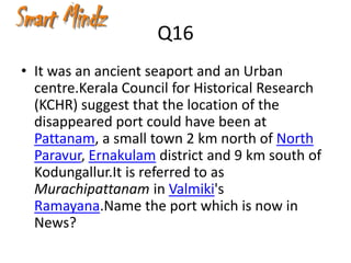Q16
• It was an ancient seaport and an Urban
  centre.Kerala Council for Historical Research
  (KCHR) suggest that the location of the
  disappeared port could have been at
  Pattanam, a small town 2 km north of North
  Paravur, Ernakulam district and 9 km south of
  Kodungallur.It is referred to as
  Murachipattanam in Valmiki's
  Ramayana.Name the port which is now in
  News?
 