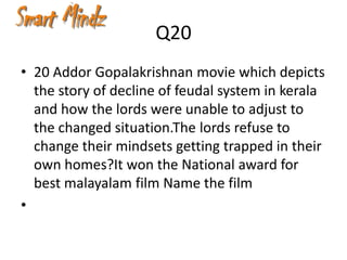 Q20
• 20 Addor Gopalakrishnan movie which depicts
  the story of decline of feudal system in kerala
  and how the lords were unable to adjust to
  the changed situation.The lords refuse to
  change their mindsets getting trapped in their
  own homes?It won the National award for
  best malayalam film Name the film
•
 