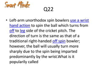 Q22
• Left-arm unorthodox spin bowlers use a wrist
  hand action to spin the ball which turns from
  off to leg side of the cricket pitch. The
  direction of turn is the same as that of a
  traditional right-handed off spin bowler;
  however, the ball will usually turn more
  sharply due to the spin being imparted
  predominantly by the wrist.What is it
  popularily called
 