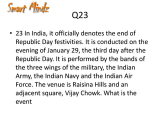 Q23
• 23 In India, it officially denotes the end of
  Republic Day festivities. It is conducted on the
  evening of January 29, the third day after the
  Republic Day. It is performed by the bands of
  the three wings of the military, the Indian
  Army, the Indian Navy and the Indian Air
  Force. The venue is Raisina Hills and an
  adjacent square, Vijay Chowk. What is the
  event
 