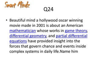 Q24
• Beautiful mind a hollywood oscar winning
  movie made in 2001 is about an American
  mathematician whose works in game theory,
  differential geometry, and partial differential
  equations have provided insight into the
  forces that govern chance and events inside
  complex systems in daily life.Name him
 