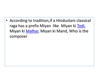 • According to tradition,if a Hindustani classical
  raga has a prefix Miyan like Miyan ki Todi,
  Miyan ki Malhar, Miyan ki Mand, Who is the
  composer
 