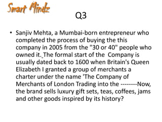 Q3
• Sanjiv Mehta, a Mumbai-born entrepreneur who
  completed the process of buying the this
  company in 2005 from the "30 or 40" people who
  owned it. The formal start of the Company is
  usually dated back to 1600 when Britain's Queen
  Elizabeth I granted a group of merchants a
  charter under the name 'The Company of
  Merchants of London Trading into the --------Now,
  the brand sells luxury gift sets, teas, coffees, jams
  and other goods inspired by its history?
 