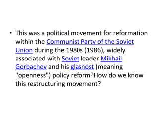 • This was a political movement for reformation
  within the Communist Party of the Soviet
  Union during the 1980s (1986), widely
  associated with Soviet leader Mikhail
  Gorbachev and his glasnost (meaning
  "openness") policy reform?How do we know
  this restructuring movement?
 