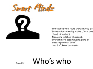 In the Who s who round we will have 3 clue
              30 marks for answering in clue 1,20 in clue
               2 and 10 in clue 3.
              No passing in Who s who round.
              Overall time 45 secs including giving of
              clues.So goto next clue if
               you don’t know the answer




Round 3   Who’s who
 