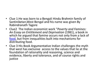 • Clue 1:He was born to a Bengali Hindu Brahmin family of
  Santiniketan,West Bengal and his name was given By
  Rabindranath Tagore
• Clue2 The Indian economist work “Poverty and Famines:
  An Essay on Entitlement and Deprivation (1981), a book in
  which he argued that famine occurs not only from a lack of
  food, but from inequalities built into mechanisms for
  distributing food.
• Clue 3 His Book Argumentative Indian challenges the myth
  that west has exclusive access to the values that lie at the
  foundation of rationality and reasoning, science and
  evidence, liberty and tolerance, and of course rights and
  justice
 