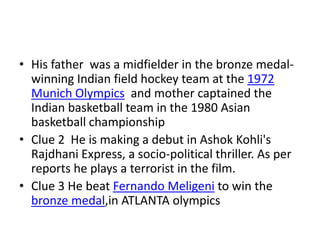• His father was a midfielder in the bronze medal-
  winning Indian field hockey team at the 1972
  Munich Olympics and mother captained the
  Indian basketball team in the 1980 Asian
  basketball championship
• Clue 2 He is making a debut in Ashok Kohli's
  Rajdhani Express, a socio-political thriller. As per
  reports he plays a terrorist in the film.
• Clue 3 He beat Fernando Meligeni to win the
  bronze medal,in ATLANTA olympics
 