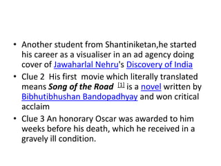 • Another student from Shantiniketan,he started
  his career as a visualiser in an ad agency doing
  cover of Jawaharlal Nehru's Discovery of India
• Clue 2 His first movie which literally translated
  means Song of the Road [1] is a novel written by
  Bibhutibhushan Bandopadhyay and won critical
  acclaim
• Clue 3 An honorary Oscar was awarded to him
  weeks before his death, which he received in a
  gravely ill condition.
 