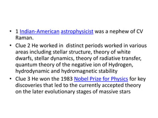 • 1 Indian-American astrophysicist was a nephew of CV
  Raman.
• Clue 2 He worked in distinct periods worked in various
  areas including stellar structure, theory of white
  dwarfs, stellar dynamics, theory of radiative transfer,
  quantum theory of the negative ion of Hydrogen,
  hydrodynamic and hydromagnetic stability
• Clue 3 He won the 1983 Nobel Prize for Physics for key
  discoveries that led to the currently accepted theory
  on the later evolutionary stages of massive stars
 