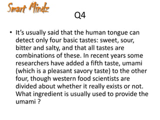 Q4
• It’s usually said that the human tongue can
  detect only four basic tastes: sweet, sour,
  bitter and salty, and that all tastes are
  combinations of these. In recent years some
  researchers have added a fifth taste, umami
  (which is a pleasant savory taste) to the other
  four, though western food scientists are
  divided about whether it really exists or not.
  What ingredient is usually used to provide the
  umami ?
 