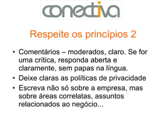 Respeite os princípios 2 Comentários – moderados, claro. Se for uma crítica, responda aberta e claramente, sem papas na língua.  Deixe claras as políticas de privacidade Escreva não só sobre a empresa, mas sobre áreas correlatas, assuntos relacionados ao negócio...  