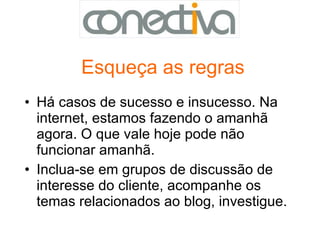 Esqueça as regras Há casos de sucesso e insucesso. Na internet, estamos fazendo o amanhã agora. O que vale hoje pode não funcionar amanhã.  Inclua-se em grupos de discussão de interesse do cliente, acompanhe os temas relacionados ao blog, investigue.  