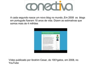 Vídeo publicado por Ibrahim Cesar, do 1001gatos, em 2008, no YouTube A cada segundo nasce um novo blog no mundo..Em 2008  os  blogs em português fizeram 10 anos de vida. Dizem as estimativas que somos mais de 4 milhões  