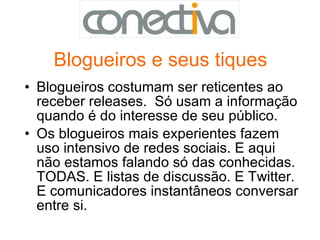 Blogueiros e seus tiques Blogueiros costumam ser reticentes ao receber releases.  Só usam a informação quando é do interesse de seu público. Os blogueiros mais experientes fazem uso intensivo de redes sociais. E aqui não estamos falando só das conhecidas. TODAS. E listas de discussão. E Twitter. E comunicadores instantâneos conversar entre si. 