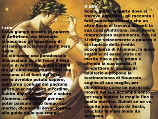 II atto Sosia, giunto al porto dove si trovava anfitrione, gli racconta i fatti successi dicendo che un altro Sosia si trovava davanti la sua casa. Anfitrione, dopo averlo rimproverato aspramente, con lui si dirige velocemente a palazzo e si stupisce della fredda accoglienza di Alcmena, la quale sostiene di esser stata col marito fino a poco prima e difende la sua onestà. Il condottiero la accusa di adulterio e propone la testimonianza di Naucrate, cugino di sua moglie, per dimostrate come lui non si sia mosso dal suo accampamento per raggiungere la moglie fino a quella mattina. Quindi se ne va, seguito poco dopo da Sosia, cacciato in malo modo da Alcmena. I atto Sosia giunge davanti al palazzo di Anfitrione, ma Mercurio minaccioso gli impedisce di entrare spacciandosi per il vero Sosia.  Da ciò nasce una paradossale discussione su chi fosse il vero servo di Anfitrione e dopo che il dio gli ebbe raccontato fatti che nessuno al di fuori del vero servo avrebbe potuto sapere, egli torna confuso dal padrone senza aver adempito all’ordine. Subito dopo Giove esce e saluta Alcmena, addolorata per non poter passare altro tempo col marito, dicendo di dover tornare alla guida delle sue truppe. 
