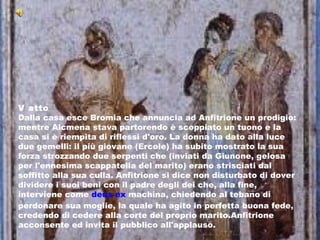 V atto Dalla casa esce Bromia che annuncia ad Anfitrione un prodigio: mentre Alcmena stava partorendo è scoppiato un tuono e la casa si è riempita di riflessi d'oro. La donna ha dato alla luce due gemelli: il più giovane (Ercole) ha subito mostrato la sua forza strozzando due serpenti che (inviati da Giunone, gelosa per l'ennesima scappatella del marito) erano strisciati dal soffitto alla sua culla. Anfitrione si dice non disturbato di dover dividere i suoi beni con il padre degli dei che, alla fine, interviene come  deus ex  machina , chiedendo al tebano di perdonare sua moglie, la quale ha agito in perfetta buona fede, credendo di cedere alla corte del proprio marito.Anfitrione acconsente ed invita il pubblico all'applauso. 