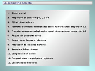 Simetría axial Proporción en el marco: phi, √2, √3 Phi, el número de oro Formatos de cuadros relacionados con el número áureo: proporción 1,1 Formatos de cuadros relacionados con el número áureo: proporción 1,3 Ángulo con pendiente áurea Proporciones áureas en el marco Proyección de los lados menores Armadura del rectángulo Composición en círculo Composiciones con polígonos regulares Consonancias musicales La geometría secreta 