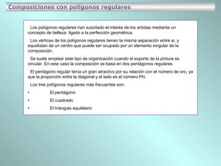 Los polígonos regulares han suscitado el interés de los artistas mediante un concepto de belleza  ligado a la perfección geométrica. Los vértices de los polígonos regulares tienen la misma separación entre si, y equidistan de un centro que puede ser ocupado por un elemento singular de la composición. Se suele emplear este tipo de organización cuando el soporte de la pintura es circular. En este caso la composición se basa en dos pentágonos regulares. El pentágono regular tenía un gran atractivo por su relación con el número de oro, ya que la proporción entre la diagonal y el lado es el número Phi. Los tres polígonos regulares más frecuentes son:  •  El pentágono •  El cuadrado • El triángulo equilátero Composiciones con polígonos regulares 