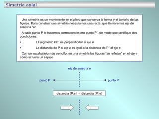 Simetría axial Una simetría es un movimiento en el plano que conserva la forma y el tamaño de las figuras. Para construir una simetría necesitamos una recta, que llamaremos eje de simetría  “e” . A cada punto P le hacemos corresponder otro punto P´, de modo que certifique dos  condiciones: • El segmento PP´ es perpendicular al eje  e • La distancia de P al eje  e  es igual a la distancia de P´ al eje  e   Con un vocabulario más sencillo, en una simetría las figuras “se reflejan” en el eje  e  como si fuera un espejo. distancia (P, e)  =  distancia (P’, e ) punto P punto P’ eje de simetría  e 