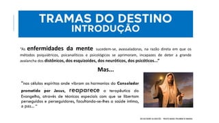 “nas células espíritas onde vibram as harmonias do Consolador
prometido por Jesus, reaparece a terapêutica do
Evangelho, através de técnicas especiais com que se libertam
perseguidos e perseguidores, facultando-se-lhes a saúde íntima,
а раz... “
NOS BASTIDORES DA OBSESSÃO - PROJETO MANOEL PHILOMENO DE MIRANDA
TRAMAS DO DESTINO
INTRODUÇÃO
“As enfermidades da mente sucedem-se, avassaladoras, na razão direta em que os
métodos psiquiátricos, psicanalíticos e psicológicos se aprimoram, incapazes de deter a grande
avalancha dos distônicos, dos esquizoides, dos neuróticos, dos psicóticos...”
Mas...
 