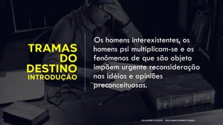 TRAMAS
DO
DESTINO
INTRODUÇÃO
Os homens interexistentes, os
homens psi multiplicam-se e os
fenômenos de que são objeto
impõem urgente reconsideração
nas idéias e opiniões
preconceituosas.
NOS BASTIDORES DA OBSESSÃO - PROJETO MANOEL PHILOMENO DE MIRANDA
 
