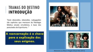 TRAMAS DO DESTINO
INTRODUÇÃO
A reencarnação é a chave
para a explicação dos
seus enigmas.
NOS BASTIDORES DA OBSESSÃO - PROJETO MANOEL PHILOMENO DE MIRANDA
“Auto obsessões, obsessões, subjugações
são capítulos que merecem da Patologia
Médica estudo simultâneo, à base dos
postulados do Espiritismo. “
Referencia ao filme A Viagem (Cloud Atlas 2012)
 
